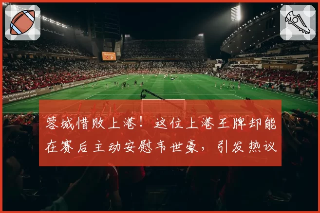 蓉城惜败上港!这位上港王牌却能在赛后主动安慰韦世豪,引发热议
