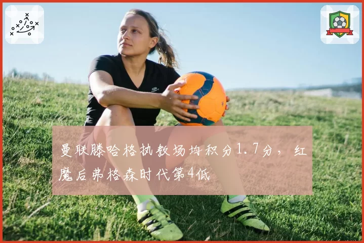 曼联滕哈格执教场均积分1.7分，红魔后弗格森时代第4低