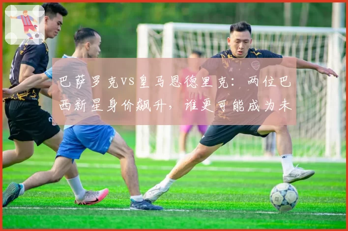 巴萨罗克vs皇马恩德里克：两位巴西新星身价飙升，谁更可能成为未来十年锋线标杆？