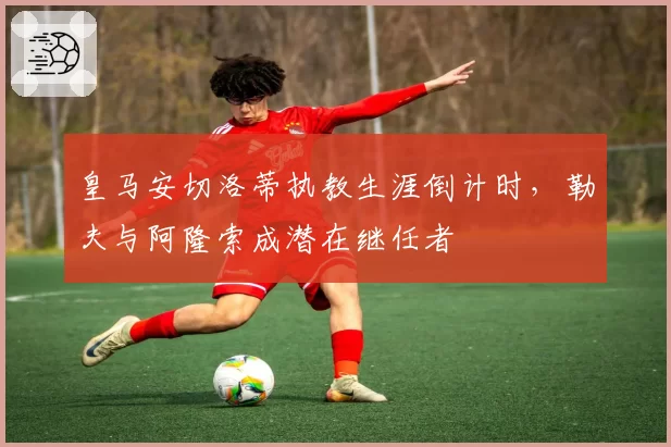皇马安切洛蒂执教生涯倒计时，勒夫与阿隆索成潜在继任者