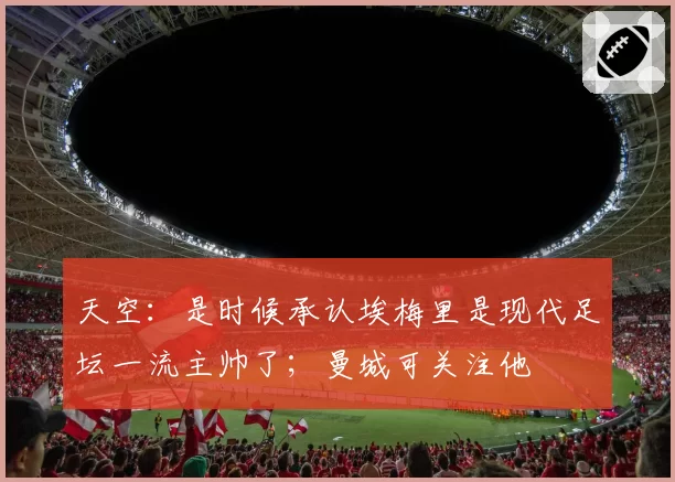 天空：是时候承认埃梅里是现代足坛一流主帅了；曼城可关注他