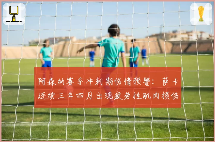 阿森纳赛季冲刺期伤情预警：萨卡连续三年四月出现疲劳性肌肉损伤