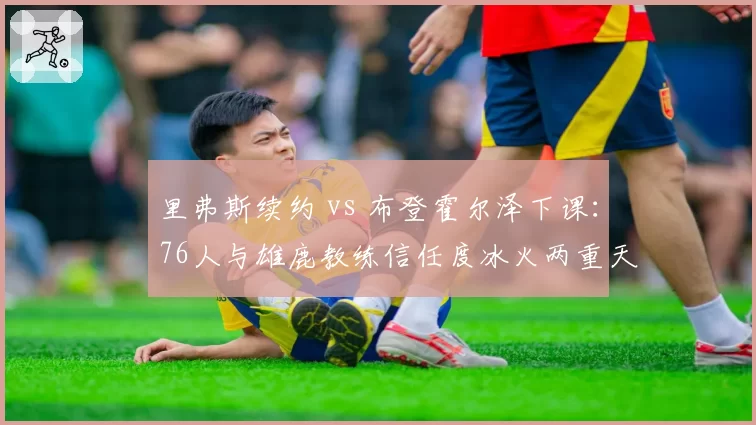 里弗斯续约 vs 布登霍尔泽下课：76人与雄鹿教练信任度冰火两重天
