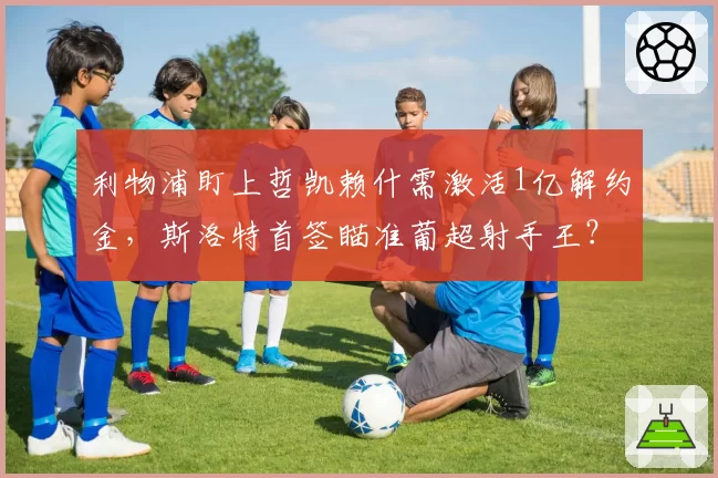 利物浦盯上哲凯赖什需激活1亿解约金，斯洛特首签瞄准葡超射手王？