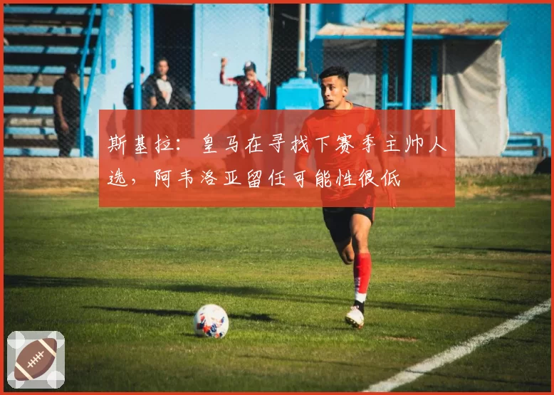 斯基拉:皇马在寻找下赛季主帅人选,阿韦洛亚留任可能性很低