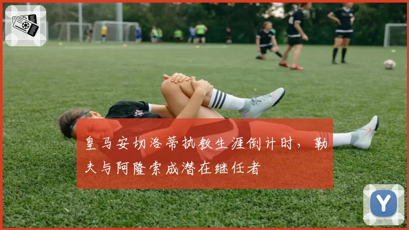 皇马安切洛蒂执教生涯倒计时，勒夫与阿隆索成潜在继任者