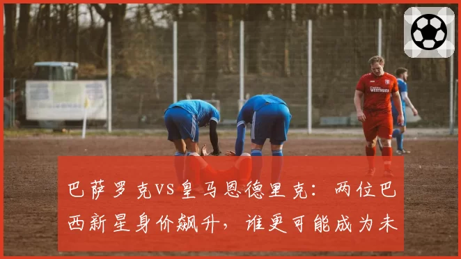 巴萨罗克vs皇马恩德里克：两位巴西新星身价飙升，谁更可能成为未来十年锋线标杆？