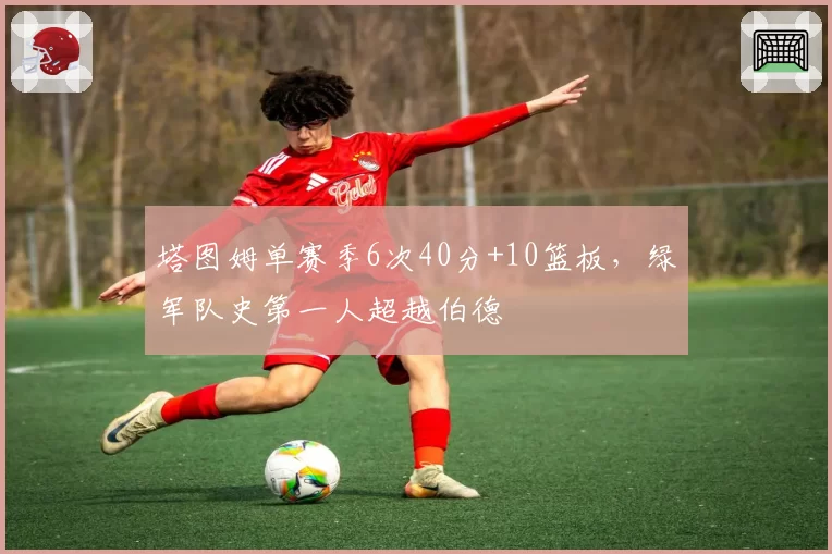 塔图姆单赛季6次40分+10篮板,绿军队史第一人超越伯德