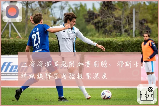 上海海港亚冠附加赛前瞻，穆斯卡特轮换阵容考验板凳深度