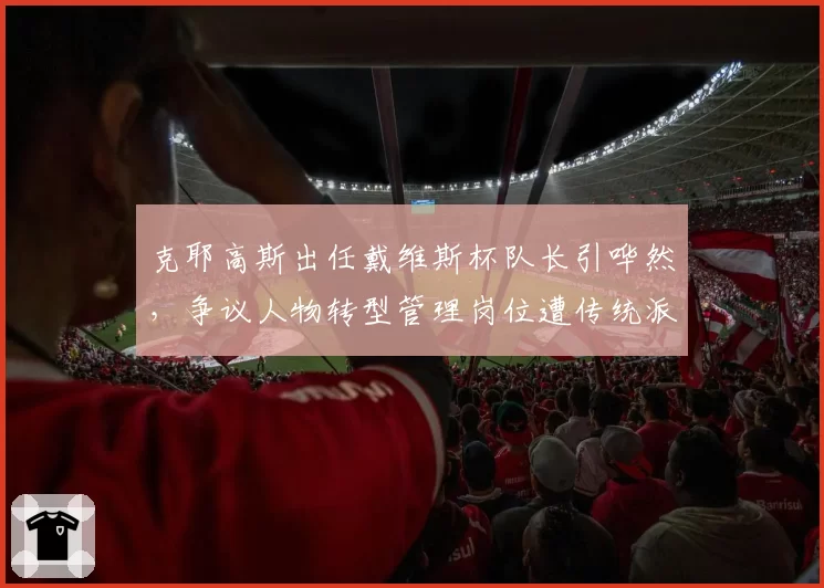 克耶高斯出任戴维斯杯队长引哗然，争议人物转型管理岗位遭传统派抵制