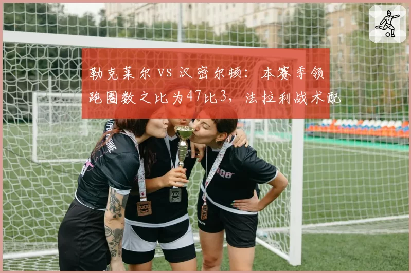 勒克莱尔 vs 汉密尔顿：本赛季领跑圈数之比为47比3，法拉利战术配置遭质疑