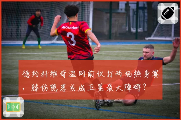 德约科维奇温网前仅打两场热身赛，膝伤隐患或成卫冕最大障碍？